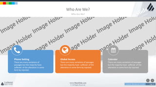 w w w . D o m a i n . c o m Page 19
www.MainSlide.com
© All Rights Reserved.
Confidential
Who Are We?
Who Are We?
Phone Setting
There are many variations of
passages but the majority have
suffered of the alteration in some
form by injected.
Global Access
There are many variations of passages
but the majority have suffered of the
alteration in some form by injected.
Calendar
There are many variations of passages
but the majority have suffered of the
alteration in some form by injected.
 