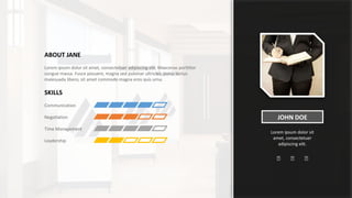 JOHN DOE
Lorem ipsum dolor sit
amet, consectetuer
adipiscing elit.
ABOUT JANE
Lorem ipsum dolor sit amet, consectetuer adipiscing elit. Maecenas porttitor
congue massa. Fusce posuere, magna sed pulvinar ultricies, purus lectus
malesuada libero, sit amet commodo magna eros quis urna.
SKILLS
Communication
Negotiation
Time Management
Leadership
 
