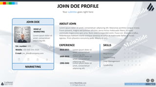w w w . D o m a i n . c o m Page 29
www.MainSlide.com
© All Rights Reserved.
Confidential
JOHN DOE PROFILE
Your subtitles goes right here
JOHN DOE
MARKETING
HEAD of
MARKETING
Lorem ipsum dolor sit
amet, consectetuer
adipiscing elit.
E-mail: jim_doe@company.com
Mobile: +55-555-255-2525
Ext. number: 103
ABOUT JOHN
Lorem ipsum dolor sit amet, consectetuer adipiscing elit. Maecenas porttitor congue massa.
Fusce posuere, magna sed pulvinar ultricies, purus lectus malesuada libero, sit amet
commodo magna eros quis urna. Nunc viverra imperdiet enim. Fusce est. Vivamus a tellus.
Pellentesque habitant morbi tristique senectus et netus et malesuada fames ac turpis
egestas. Proin pharetra nonummy pede. Mauris et orci.
EXPERIENCE
2010-2015 Lorem ipsum dolor sit
amet, consectetuer
adipiscing elit.
2000-2010 Lorem ipsum dolor sit
amet, consectetuer
adipiscing elit.
1990-2000 Lorem ipsum dolor sit
amet, consectetuer
adipiscing elit.
SKILLS
Communication
Negotiation
Teambuilding
Time Management
Leadership
 