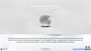w w w . D o m a i n . c o m Page 3
www.MainSlide.com
© All Rights Reserved.
Confidential
Meet Michael Johnson
This is example for a subtitle
Lorem Ipsum is simply dummy text of the printing and setting industry. Lorem Ipsum has been the industry's standard dummy text ever
since the 1500s, when an unknown printer took a galley of and scrambled it to make a specimen book. It has survived not only five
centuries, but also the leap into electronic setting, remaining essentially unchanged. It was popularised.
Mr. Michael Johnson
Creative Director
 