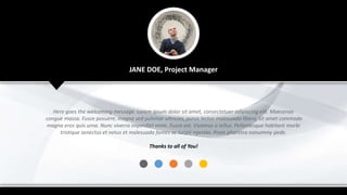 JANE DOE, Project Manager
Here goes the welcoming message. Lorem ipsum dolor sit amet, consectetuer adipiscing elit. Maecenas
congue massa. Fusce posuere, magna sed pulvinar ultricies, purus lectus malesuada libero, sit amet commodo
magna eros quis urna. Nunc viverra imperdiet enim. Fusce est. Vivamus a tellus. Pellentesque habitant morbi
tristique senectus et netus et malesuada fames ac turpis egestas. Proin pharetra nonummy pede.
Thanks to all of You!
 