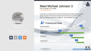 w w w . D o m a i n . c o m Page 5
www.MainSlide.com
© All Rights Reserved.
Confidential
Meet Michael Johnson 3
This is example for a subtitle
Michael Johnson
Creative Director
Lorem Ipsum is simply dummy text of the printing
and setting industry. Lorem Ipsum has been the
industry's standard dummy .
90%
Security System
40%
Adobe Muse
70%
Wordpress
80%
CodeCanyon
Lorem Ipsum is simply dummy text of the printing and setting industry. Lorem
Ipsum has been the industry's standard dummy text ever since the 1500s,
when an unknown printer took a galley of and scrambled it to make
Professional Skills
 