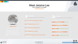 w w w . D o m a i n . c o m Page 6
www.MainSlide.com
© All Rights Reserved.
Confidential
Meet Jessica Lee
This is example for a subtitle
Jessica Lee
Web Design / Development
Lorem Ipsum is simply dummy text
of the printing and setting industry.
Lorem Ipsum has been the industry's
standard dummy text ever since the
1500.
Adobe Muse
60%
Adobe Dreamweaver
80%
Adobe Photoshop
40%
Adobe After Effects
80%
Adobe Illustrator
40%
Awards
Something about me that you should know
Skills
Something about me that you should know
2010 London Web Design Contest
Middle Diamond
2012 Graphix Expert in GC
Middle Diamond
2013 Mockup Festival Award
Middle Diamond
2014 Stationery Contest
Middle Diamond
2016 The Design Communication Award
Middle Diamond
 