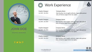 w w w . D o m a i n . c o m Page 61
www.MainSlide.com
© All Rights Reserved.
Confidential
Graphic Designer
Jan 2010 – Des 2015
Company Name
Nam faucibus, leo at sagittis vehicula, magna odio pulvinar
eros, id rhoncus augue tortor nec sapien.
Work Experience
JOHN DOE
GRAPHIC DESIGNER
Graphic Designer
Jan 2010 – Des 2015
Company Name
Nam faucibus, leo at sagittis vehicula, magna odio pulvinar
eros, id rhoncus augue tortor nec sapien.
Graphic Designer
Jan 2010 – Des 2015
Company Name
Nam faucibus, leo at sagittis vehicula, magna odio pulvinar
eros, id rhoncus augue tortor nec sapien.
Graphic Designer
Jan 2010 – Des 2015
Company Name
Nam faucibus, leo at sagittis vehicula, magna odio pulvinar
eros, id rhoncus augue tortor nec sapien.
 