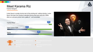 w w w . D o m a i n . c o m Page 8
www.MainSlide.com
© All Rights Reserved.
Confidential
Meet Karama Riz
Fashion Designer
90%
Fashion Show
40%
Cloth Fashion Style
70%
Stylize
Lorem Ipsum is simply dummy text of the printing and setting industry. Lorem
Ipsum has been the industry's standard dummy text ever since the 1500s,
when an unknown printer took a galley of and scrambled.
2013 London Fashion Awards
Copper Gold
2016 Fashion Show Award
Soft Gold
2014 International Festival
Diamond
2017 International Fashion
Heavy Gold
 