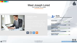 w w w . D o m a i n . c o m Page 9
www.MainSlide.com
© All Rights Reserved.
Confidential
Meet Joseph Lored
This is example for a subtitle
Adobe Muse
60%
Adobe Dreamweaver
80%
Adobe Photoshop
40%
Adobe After Effects
80%
Adobe Illustrator
40%
Skills
Something about me that you should know
Joseph Lored
Marketing Office
Lorem Ipsum is simply dummy text of the
printing and setting industry. Lorem
Ipsum has been the industry's standard
dummy text ever since the 1500s, when
an unknown printer took a galley of and
scrambled.
 