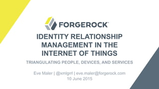 IDENTITY RELATIONSHIP
MANAGEMENT IN THE
INTERNET OF THINGS
TRIANGULATING PEOPLE, DEVICES, AND SERVICES
Eve Maler | @xmlgrrl | eve.maler@forgerock.com
10 June 2015
 