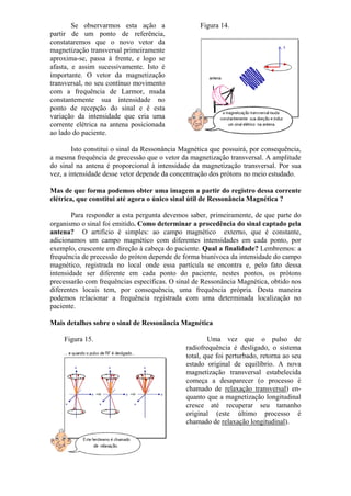 Se observarmos esta ação a
partir de um ponto de referência,
constataremos que o novo vetor da
magnetização transversal primeiramente
aproxima-se, passa à frente, e logo se
afasta, e assim sucessivamente. Isto é
importante. O vetor da magnetização
transversal, no seu contínuo movimento
com a frequência de Larmor, muda
constantemente sua intensidade no
ponto de recepção do sinal e é esta
variação da intensidade que cria uma
corrente elétrica na antena posicionada
ao lado do paciente.
Figura 14.
Isto constitui o sinal da Ressonância Magnética que possuirá, por consequência,
a mesma frequência de precessão que o vetor da magnetização transversal. A amplitude
do sinal na antena é proporcional à intensidade da magnetização transversal. Por sua
vez, a intensidade desse vetor depende da concentração dos prótons no meio estudado.
Mas de que forma podemos obter uma imagem a partir do registro dessa corrente
elétrica, que constitui até agora o único sinal útil de Ressonância Magnética ?
Para responder a esta pergunta devemos saber, primeiramente, de que parte do
organismo o sinal foi emitido. Como determinar a procedência do sinal captado pela
antena? O artifício é simples: ao campo magnético externo, que é constante,
adicionamos um campo magnético com diferentes intensidades em cada ponto, por
exemplo, crescente em direção à cabeça do paciente. Qual a finalidade? Lembremos: a
frequência de precessão do próton depende de forma biunívoca da intensidade do campo
magnético, registrada no local onde essa partícula se encontra e, pelo fato dessa
intensidade ser diferente em cada ponto do paciente, nestes pontos, os prótons
precessarão com frequências específicas. O sinal de Ressonância Magnética, obtido nos
diferentes locais tem, por consequência, uma frequência própria. Desta maneira
podemos relacionar a frequência registrada com uma determinada localização no
paciente.
Mais detalhes sobre o sinal de Ressonância Magnética
Figura 15. Uma vez que o pulso de
radiofrequência é desligado, o sistema
total, que foi perturbado, retorna ao seu
estado original de equilíbrio. A nova
magnetização transversal estabelecida
começa a desaparecer (o processo é
chamado de relaxação transversal) en-
quanto que a magnetização longitudinal
cresce até recuperar seu tamanho
original (este último processo é
chamado de relaxação longitudinal).
 