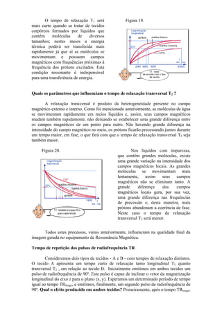 O tempo de relaxação T1 será
mais curto quando se tratar de tecidos
corpóreos formados por líquidos que
contêm moléculas de diversos
tamanhos; nestes meios a energia
térmica poderá ser transferida mais
rapidamente já que aí as moléculas se
movimentam e possuem campos
magnéticos com frequências próximas à
frequência dos prótons excitados. Esta
condição ressonante é indispensável
para uma transferência de energia.
Figura 19.
Quais os parâmetros que influenciam o tempo de relaxação transversal T2 ?
A relaxação transversal é produto da heterogeneidade presente no campo
magnético externo e interno. Como foi mencionado anteriormente, as moléculas de água
se movimentam rapidamente em meios líquidos e, assim, seus campos magnéticos
mudam também rapidamente, não deixando se estabelecer uma grande diferença entre
os campos magnéticos de um ponto para outro. Não havendo grande diferença na
intensidade do campo magnético no meio, os prótons ficarão precessando juntos durante
um tempo maior, em fase, o que fará com que o tempo de relaxação transversal T2 seja
também maior.
Figura 20. Nos líquidos com impurezas,
que contêm grandes moléculas, existe
uma grande variação na intensidade dos
campos magnéticos locais. As grandes
moléculas se movimentam mais
lentamente, assim seus campos
magnéticos não se eliminam tanto. A
grande diferença dos campos
magnéticos locais gera, por sua vez,
uma grande diferença nas frequências
de precessão e, desta maneira, mais
prótons abandonam a coerência de fase.
Neste caso o tempo de relaxação
transversal T2 será menor.
Todos estes processos, vistos anteriormente, influenciam na qualidade final da
imagem gerada no equipamento de Ressonância Magnética.
Tempo de repetição dos pulsos de radiofrequência TR
Consideremos dois tipos de tecidos - A e B - com tempos de relaxação distintos.
O tecido A apresenta um tempo curto de relaxação tanto longitudinal T1 quanto
transversal T2 , em relação ao tecido B. Inicialmente emitimos em ambos tecidos um
pulso de radiofrequência de 90º. Este pulso é capaz de inclinar o vetor da magnetização
longitudinal do eixo z para o plano (x, y). Esperamos um determinado período de tempo
igual ao tempo TRlongo, e emitimos, finalmente, um segundo pulso de radiofrequência de
90º. Qual o efeito produzido em ambos tecidos? Primeiramente, após o tempo TRlongo,
 