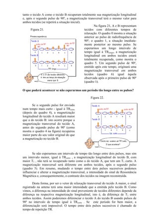 tanto o tecido A como o tecido B recuperam totalmente sua magnetização longitudinal
e, após o segundo pulso de 90º, a magnetização transversal terá o mesmo valor para
ambos tecidos (se repetirá a situação inicial).
Figura 21.
Na figura 21, A e B representam
tecidos com diferentes tempos de
relaxação. O quadro 0 mostra a situação
anterior ao pulso de radiofrequência de
90º; o quadro 1, a situação imediata-
mente posterior ao mesmo pulso. Se
esperarmos um longo intervalo de
tempo igual à TRlongo, a magnetização
longitudinal em ambos tecidos estará
totalmente recuperada, como mostra o
quadro 5. Um segundo pulso de 90º,
emitido após este tempo, originará uma
magnetização transversal em ambos
tecidos (quadro 6) igual àquela
observada após o primeiro pulso de 90º
(quadro 1).
O que poderá acontecer se não esperarmos um período tão longo entre os pulsos?
Se o segundo pulso for enviado
num tempo mais curto - igual à TRcurto
(depois do quadro 4), a magnetização
longitudinal do tecido A resultará maior
que a do tecido B: isto ocorre porque a
magnetização transversal do tecido A,
antes do segundo pulso de 90º (como
mostra o quadro 4 na figura) recuperou
maior parte do seu valor original do que
a magnetização no tecido B.
Figura 22.
Se não esperarmos um intervalo de tempo tão longo entre dois pulsos, mas sim
um intervalo menor, igual à TRcurto , a magnetização longitudinal do tecido B, com
maior T1 , não terá se recuperado tanto como a do tecido A, que tem um T1 curto. A
magnetização transversal será diferente em ambos tecidos, após o segundo pulso
(quadro 5). Em resumo, mudando o tempo entre dois pulsos sucessivos podemos
influenciar e alterar a magnetização transversal, a intensidade do sinal de Ressonância
Magnética e, consequentemente, o contraste dos tecidos na imagem reconstruída.
Desta forma, por ser o vetor de relaxação transversal do tecido A maior, o sinal
registrado na antena terá uma maior intensidade que a emitida pelo tecido B. Como
vimos, a diferença na intensidade do sinal proveniente de tecidos diferentes depende da
diferença na respectiva magnetização longitudinal, isto é, da diferença de T1 entre
ambos tecidos. Assim poderemos diferenciar o tecido A do tecido B usando pulsos de
90º no intervalo de tempo igual à TRcurto . Se este período for bem maior, a
diferenciação será impossível. O tempo entre dois pulsos sucessivos é chamado de
tempo de repetição TR.
 