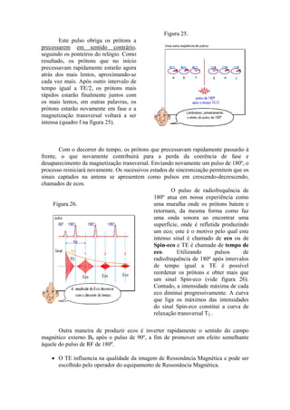 Este pulso obriga os prótons a
precessarem em sentido contrário,
seguindo os ponteiros do relógio. Como
resultado, os prótons que no início
precessavam rapidamente estarão agora
atrás dos mais lentos, aproximando-se
cada vez mais. Após outro intervalo de
tempo igual a TE/2, os prótons mais
rápidos estarão finalmente juntos com
os mais lentos, em outras palavras, os
prótons estarão novamente em fase e a
magnetização transversal voltará a ser
intensa (quadro f na figura 25).
Figura 25.
Com o decorrer do tempo, os prótons que precessavam rapidamente passarão à
frente, o que novamente contribuirá para a perda da coerência de fase e
desaparecimento da magnetização transversal. Enviando novamente um pulso de 180º, o
processo reiniciará novamente. Os sucessivos estados de sincronização permitem que os
sinais captados na antena se apresentem como pulsos em crescendo-decrescendo,
chamados de ecos.
Figura 26.
O pulso de radiofrequência de
180º atua em nossa experiência como
uma muralha onde os prótons batem e
retornam, da mesma forma como faz
uma onda sonora ao encontrar uma
superfície, onde é refletida produzindo
um eco; este é o motivo pelo qual este
intenso sinal é chamado de eco ou de
Spin-eco e TE é chamado de tempo de
eco. Utilizando pulsos de
radiofrequência de 180º após intervalos
de tempo igual a TE é possível
reordenar os prótons e obter mais que
um sinal Spin-eco (vide figura 26).
Contudo, a intensidade máxima de cada
eco diminui progressivamente. A curva
que liga os máximos das intensidades
do sinal Spin-eco constitui a curva de
relaxação transversal T2 .
Outra maneira de produzir ecos é inverter rapidamente o sentido do campo
magnético externo B0 após o pulso de 90º, a fim de promover um efeito semelhante
àquele do pulso de RF de 180º.
• O TE influencia na qualidade da imagem de Ressonância Magnética e pode ser
escolhido pelo operador do equipamento de Ressonância Magnética.
 