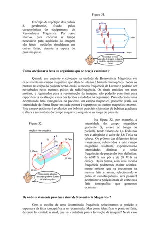 O tempo de repetição dos pulsos
é, geralmente, fixado pelas
características do equipamento de
Ressonância Magnética. Por esse
motivo, para encurtar o tempo
necessário para aquisição da imagem
são feitas medições simultâneas em
outras fatias, durante a espera do
próximo pulso.
Figura 31.
Como selecionar a fatia do organismo que se deseja examinar ?
Quando um paciente é colocado na unidade de Ressonância Magnética ele
experimenta um campo magnético que além de intenso é bastante homogêneo. Todos os
prótons no corpo do paciente terão, então, a mesma frequência de Larmor e poderão ser
perturbados pelos mesmos pulsos de radiofrequência. Os sinais emitidos por estes
prótons, e registrados para a reconstrução da imagem, não poderão contribuir para
especificar a localização exata dos tecidos estudados no organismo. Para selecionar uma
determinada fatia tomográfica no paciente, um campo magnético gradiente (varia sua
intensidade de forma linear em cada ponto) é superposto ao campo magnético externo.
Este campo gradiente é produzido em bobinas especiais chamadas de bobinas gradiente
e altera a intensidade do campo magnético originário ao longo do paciente.
Figura 32.
Na figura 32, por exemplo, a
intensidade do campo magnético
gradiente Gz cresce ao longo do
paciente, tendo valores de 1,4 Tesla nos
pés e atingindo o valor de 1,6 Tesla na
cabeça. Os prótons das diferentes fatias
transversais, submetidos a este campo
magnético resultante, experimentarão
intensidades distintas e terão
frequências de precessão bem definidas:
de 60MHz nos pés e de 68 MHz na
cabeça. Desta forma, com uma mesma
frequência poderemos excitar seletiva-
mente prótons que se encontram na
mesma fatia e assim, selecionando o
pulso de radiofrequência, será possível
determinar a posição exata do corte ou a
fatia tomográfica que queremos
examinar.
De onde exatamente provém o sinal de Ressonância Magnética ?
Com a escolha de uma determinada frequência selecionamos a posição e
espessura da fatia tomográfica a ser examinada. Mas como identificar o ponto na fatia,
de onde foi emitido o sinal, que vai contribuir para a formação da imagem? Neste caso
 