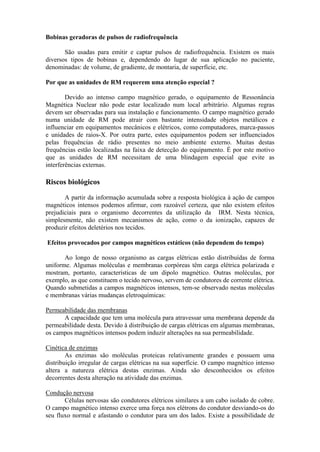 Bobinas geradoras de pulsos de radiofrequência
São usadas para emitir e captar pulsos de radiofrequência. Existem os mais
diversos tipos de bobinas e, dependendo do lugar de sua aplicação no paciente,
denominadas: de volume, de gradiente, de montaria, de superfície, etc.
Por que as unidades de RM requerem uma atenção especial ?
Devido ao intenso campo magnético gerado, o equipamento de Ressonância
Magnética Nuclear não pode estar localizado num local arbitrário. Algumas regras
devem ser observadas para sua instalação e funcionamento. O campo magnético gerado
numa unidade de RM pode atrair com bastante intensidade objetos metálicos e
influenciar em equipamentos mecânicos e elétricos, como computadores, marca-passos
e unidades de raios-X. Por outra parte, estes equipamentos podem ser influenciados
pelas frequências de rádio presentes no meio ambiente externo. Muitas destas
frequências estão localizadas na faixa de detecção do equipamento. É por este motivo
que as unidades de RM necessitam de uma blindagem especial que evite as
interferências externas.
Riscos biológicos
A partir da informação acumulada sobre a resposta biológica à ação de campos
magnéticos intensos podemos afirmar, com razoável certeza, que não existem efeitos
prejudiciais para o organismo decorrentes da utilização da IRM. Nesta técnica,
simplesmente, não existem mecanismos de ação, como o da ionização, capazes de
produzir efeitos deletérios nos tecidos.
Efeitos provocados por campos magnéticos estáticos (não dependem do tempo)
Ao longo de nosso organismo as cargas elétricas estão distribuídas de forma
uniforme. Algumas moléculas e membranas corpóreas têm carga elétrica polarizada e
mostram, portanto, características de um dipolo magnético. Outras moléculas, por
exemplo, as que constituem o tecido nervoso, servem de condutores de corrente elétrica.
Quando submetidas a campos magnéticos intensos, tem-se observado nestas moléculas
e membranas várias mudanças eletroquímicas:
Permeabilidade das membranas
A capacidade que tem uma molécula para atravessar uma membrana depende da
permeabilidade desta. Devido à distribuição de cargas elétricas em algumas membranas,
os campos magnéticos intensos podem induzir alterações na sua permeabilidade.
Cinética de enzimas
As enzimas são moléculas proteicas relativamente grandes e possuem uma
distribuição irregular de cargas elétricas na sua superfície. O campo magnético intenso
altera a natureza elétrica destas enzimas. Ainda são desconhecidos os efeitos
decorrentes desta alteração na atividade das enzimas.
Condução nervosa
Células nervosas são condutores elétricos similares a um cabo isolado de cobre.
O campo magnético intenso exerce uma força nos elétrons do condutor desviando-os do
seu fluxo normal e afastando o condutor para um dos lados. Existe a possibilidade de
 