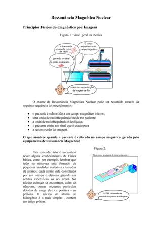 Ressonância Magnética Nuclear
Princípios Físicos do diagnóstico por Imagens
Figura 1 : visão geral da técnica
O exame de Ressonância Magnética Nuclear pode ser resumido através da
seguinte sequência de procedimentos:
• o paciente é submetido a um campo magnético intenso;
• uma onda de radiofrequência incide no paciente;
• a onda de radiofrequência é desligada;
• o paciente emite um sinal que é usado para
• a reconstrução da imagem.
O que acontece quando o paciente é colocado no campo magnético gerado pelo
equipamento de Ressonância Magnética?
Para entender isto é necessário
rever alguns conhecimentos de Física
básica, como por exemplo, lembrar que
tudo na natureza está formado de
pequenas unidades materiais chamadas
de átomos; cada átomo está constituído
por um núcleo e elétrons girando em
órbitas específicas ao seu redor. No
núcleo atômico se encontram, além de
nêutrons, outras pequenas partículas
dotadas de carga elétrica positiva - os
prótons. O núcleo do átomo de
hidrogênio é o mais simples - contém
um único próton.
Figura 2.
 
