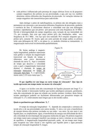 • cada próton é influenciado pela presença de cargas elétricas livres ou de pequenos
campos magnéticos dos prótons na sua proximidade, o que, por sua vez, também
determina valores diferentes das frequências de precessão. As variações internas do
campo magnético são características para cada tecido.
Após desligar o pulso de radiofrequência, os prótons não são obrigados mais a
permanecer em sincronia e, por possuírem diferentes frequências de precessão, perderão
a coerência de fase. É interessante observar a velocidade com que esta defasagem
acontece: suponhamos que um próton (p1) precesse com uma frequência de 10 MHz.
Devido à heterogeneidade do campo magnético, uma variação da sua intensidade em
1%, por exemplo, fará com que outro próton (p2), das imediações, adote uma
frequência de 10.1 MHz . Em 5µs (p2) terá realizado 50.5 rotações enquanto que o
próton (p1), somente 50. Assim, após um curto período de tempo ambos os prótons
terão uma defasagem de 180º e, no plano (x, y), poderão eliminar-se mutuamente. A
magnetização transversal irá diminuindo paulatinamente.
De forma análoga à magneti-
zação longitudinal, podemos representar
num gráfico a relação da magnetização
transversal em função do tempo e
obteremos uma curva decrescente
chamada de curva T2. Aqui a constante
de tempo que descreve a velocidade
com a qual a magnetização transversal
diminui é chamada de tempo de
relaxação transversal ou tempo de
relaxação Spin-Spin. T1 é aproximada-
mente entre 2-10 vezes maior que T2.
Figura 18.
O que significa ter um longo ou curto tempo de relaxação? Que tipo de
tecido apresenta um tempo maior ou menor de relaxação?
A água e os tecidos com alta concentração de líquidos possuem um longo T1 e
T2. Neste sentido é interessante lembrar que tecidos patológicos possuem, geralmente,
uma alta concentração de água em relação aos tecidos normais vizinhos; desta forma,
tecidos patológicos poderão ser facilmente diferenciados por possuírem tempos de
relaxação T1 e T2 relativamente mais longos que os dos tecidos sadios.
Quais os parâmetros que influenciam T1 ?
O tempo de relaxação longitudinal - T1 depende da composição e estrutura do
tecido alvo e de sua proximidade com outros tecidos. T1 tem a ver com a transferência
de energia térmica dos prótons excitados ao seu redor - seu meio. Se este meio é um
líquido puro, ou simplesmente água, a transferência de energia será dificultada devido à
alta velocidade de movimentação das pequenas moléculas de água. Os prótons requerem
um tempo maior para conseguir transferir sua energia ao meio e retornar ao seu estado
de equilíbrio. A magnetização longitudinal precisará, então, de um tempo mais longo
para recuperar seu valor inicial e isto significa que líquidos puros e água possuem
tempos de relaxação longitudinal T1 longos.
 