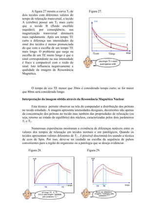 A figura 27 mostra a curva T2 de
dois tecidos com diferentes valores do
tempo de relaxação transversal, o tecido
A (cérebro) possui um T2 mais curto
que o tecido B (fluído encéfalo
raquídeo); por conseqüência, sua
magnetização transversal diminuirá
mais rapidamente. Após um tempo TE
curto a diferença nas intensidades do
sinal dos tecidos é menos pronunciada
do que com a escolha de um tempo TE
mais longo. O problema que surge na
escolha de um TE muito longo é que o
sinal correspondente na sua intensidade
é fraco e comparável com o ruído do
sinal. Isto influencia negativamente a
qualidade da imagem de Ressonância
Magnética.
Figura 27.
O tempo de eco TE menor que 30ms é considerado tempo curto; se for maior
que 80ms será considerado longo.
Interpretação da imagem obtida através da Ressonância Magnética Nuclear
Esta técnica permite observar na tela do computador a distribuição dos prótons
no tecido estudado. A imagem apresenta intensidades desiguais, decorrentes não apenas
da concentração dos prótons no tecido mas também das propriedades de relaxação (ou
seja, retorno ao estado de equilíbrio) dos núcleos, caracterizadas pelos dois parâmetros
T1 e T2.
Numerosas experiências mostraram a existência de diferenças notáveis entre os
valores dos tempos de relaxação em tecidos normais e em patológicos. Quando os
tecidos apresentam valores diferentes de T2 , é possível discriminá-los usando a técnica
de ecos de Spin. Por isso, deve-se ter cuidado na escolha da sequência de pulsos
convenientes para a região do organismo ou a patologia que se deseja evidenciar.
Figura 28. Figura 29.
 