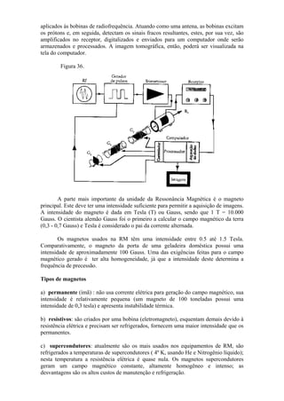 aplicados às bobinas de radiofrequência. Atuando como uma antena, as bobinas excitam
os prótons e, em seguida, detectam os sinais fracos resultantes, estes, por sua vez, são
amplificados no receptor, digitalizados e enviados para um computador onde serão
armazenados e processados. A imagem tomográfica, então, poderá ser visualizada na
tela do computador.
Figura 36.
A parte mais importante da unidade da Ressonância Magnética é o magneto
principal. Este deve ter uma intensidade suficiente para permitir a aquisição de imagens.
A intensidade do magneto é dada em Tesla (T) ou Gauss, sendo que 1 T = 10.000
Gauss. O cientista alemão Gauss foi o primeiro a calcular o campo magnético da terra
(0,3 - 0,7 Gauss) e Tesla é considerado o pai da corrente alternada.
Os magnetos usados na RM têm uma intensidade entre 0.5 até 1.5 Tesla.
Comparativamente, o magneto da porta de uma geladeira doméstica possui uma
intensidade de aproximadamente 100 Gauss. Uma das exigências feitas para o campo
magnético gerado é ter alta homogeneidade, já que a intensidade deste determina a
frequência de precessão.
Tipos de magnetos
a) permanente (ímã) : não usa corrente elétrica para geração do campo magnético, sua
intensidade é relativamente pequena (um magneto de 100 toneladas possui uma
intensidade de 0,3 tesla) e apresenta instabilidade térmica.
b) resistivos: são criados por uma bobina (eletromagneto), esquentam demais devido à
resistência elétrica e precisam ser refrigerados, fornecem uma maior intensidade que os
permanentes.
c) supercondutores: atualmente são os mais usados nos equipamentos de RM, são
refrigerados a temperaturas de supercondutores ( 4º K, usando He e Nitrogênio líquido);
nesta temperatura a resistência elétrica é quase nula. Os magnetos supercondutores
geram um campo magnético constante, altamente homogêneo e intenso; as
desvantagens são os altos custos de manutenção e refrigeração.
 