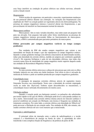 essa força interferir na condução de pulsos elétricos nas células nervosas, afetando
assim a função neural.
Biopotenciais
Vários tecidos do organismo, em particular o muscular, experimentam mudanças
do seu potencial elétrico durante sua contração. As variações dos biopotenciais com
amplitude até 10mV no coração podem ser registrados através do eletrocardiograma. Na
presença de campos magnéticos intensos é possível alterar tais biopotenciais, o que
provavelmente irá interferir no funcionamento normal do músculo.
Marca-passo cardíaco
Marca-passos têm os mais variados desenhos, mas todos usam um pequeno ímã
para sua ativação. Este pequeno ímã pode sofrer fortes interferências na presença de
campos magnéticos intensos provocando falhas no funcionamento do marca-passo.
Portanto, a IRM é contraindicada para pacientes portadores de marca-passo.
Efeitos provocados por campos magnéticos variáveis no tempo (campos
gradientes)
Nas unidades de RM são usados campos magnéticos que variam a sua
intensidade em função do tempo e que são superpostos ao campo magnético estático.
Quando o campo gradiente interage com elétrons estacionários de determinados tecidos,
induz uma densidade da corrente elétrica, medida em amperes por centímetro quadrado
(A/cm2
). Há respostas biológicas à ação de tais densidades elétricas, mas todas elas
ocorrem numa faixa de intensidade do campo magnético muito superior daquela usada
nas unidades de Ressonância Magnética Nuclear.
fosfenos visuais
Se uma corrente elétrica atravessa a cabeça de uma pessoa que está com os olhos
fechados induzirá em sua retina um clarão luminoso. Este efeito se deve à ativação da
molécula de fosfeno e pode ser também produzido por campos magnéticos gradientes.
Consolidação óssea
A passagem de pequenas correntes elétricas através de segmentos ósseos
fraturados favorece sua consolidação. Neste caso a densidade da corrente empregada
oscila ao redor dos 10µA/cm2. Embora sejam desconhecidos os mecanismos, a
consolidação óssea é utilizada eficientemente em muitos casos.
Fibrilação cardíaca
Quando o coração perde seu batimento normal e as pulsações são substituídas
por tremor rápido se diz que ele fibrila; a fibrilação pode levar a uma parada cardíaca ou
até a morte. Atravessando uma corrente elétrica intensa através do músculo cardíaco é
possível estabilizar um coração em fibrilação; esta técnica é frequente nas unidades de
tratamento coronários. Por outro lado, a corrente elétrica com densidade de 300mA/cm2
pode provocar a fibrilação de um coração sadio. Nas unidades de RM, não entanto, são
usadas correntes elétricas até seis vezes menores que a mencionada.
Exposição à radiofrequência
O principal efeito da interação entre o pulso de radiofrequência e o tecido
corporal é a transferência de energia na forma de calor. A quantidade de calor
transferida é uma complexa função da frequência e da potência do pulso de RF.
 