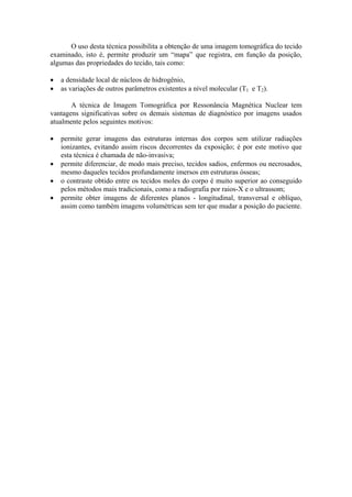 O uso desta técnica possibilita a obtenção de uma imagem tomográfica do tecido
examinado, isto é, permite produzir um “mapa” que registra, em função da posição,
algumas das propriedades do tecido, tais como:
• a densidade local de núcleos de hidrogênio,
• as variações de outros parâmetros existentes a nível molecular (T1 e T2).
A técnica de Imagem Tomográfica por Ressonância Magnética Nuclear tem
vantagens significativas sobre os demais sistemas de diagnóstico por imagens usados
atualmente pelos seguintes motivos:
• permite gerar imagens das estruturas internas dos corpos sem utilizar radiações
ionizantes, evitando assim riscos decorrentes da exposição; é por este motivo que
esta técnica é chamada de não-invasiva;
• permite diferenciar, de modo mais preciso, tecidos sadios, enfermos ou necrosados,
mesmo daqueles tecidos profundamente imersos em estruturas ósseas;
• o contraste obtido entre os tecidos moles do corpo é muito superior ao conseguido
pelos métodos mais tradicionais, como a radiografia por raios-X e o ultrassom;
• permite obter imagens de diferentes planos - longitudinal, transversal e oblíquo,
assim como também imagens volumétricas sem ter que mudar a posição do paciente.
 