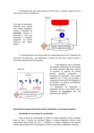 O brinquedo não gira numa posição vertical exata, o extremo superior de seu
eixo descreve uma circunferência.
Este tipo de movimento
realizado pelo próton
num campo magnético
externo é chamado de
precessão. Durante a
precessão o vetor que
representa o momento
magnético do próton
descreve uma figura
cônica.
Figura 7.
A velocidade deste movimento pode ser caracterizada através da “frequência da
precessão” do próton ω0 , que representa o número de vezes que o próton realiza o
movimento de precessão num segundo.
Figura 8.
Esta frequência não é constante,
ela depende diretamente da intensidade
do campo magnético B0 onde o próton
se encontra. A equação de Larmor
permite calcular exatamente a
frequência de precessão. Num campo
magnético de 1 Tesla, por exemplo, a
frequência de precessão do hidrogênio é
de 42 MHz ! (os átomos de hidrogênio
são bastante rápidos).
A frequência de precessão é
importante devido a sua relação com o
fenômeno de ressonância, que será
analisado mais adiante.
Descrição do comportamento dos prótons submetidos a um campo magnético
Introdução de um sistema de coordenadas
Neste sistema de coordenadas, as linhas do campo magnético estão orientadas
junto ao eixo z. Assim, nas próximas figuras, o campo magnético externo estará
representado pela direção do eixo z enquanto os campos magnéticos dos prótons
estarão representados através de pequenos vetores (vetor possui magnitude e direção).
 