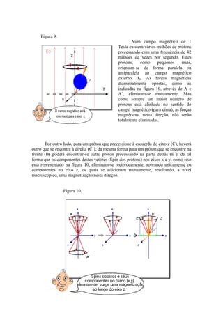 Figura 9.
Num campo magnético de 1
Tesla existem vários milhões de prótons
precessando com uma frequência de 42
milhões de vezes por segundo. Estes
prótons, como pequenos ímãs,
orientam-se de forma paralela ou
antiparalela ao campo magnético
externo B0. As forças magnéticas
diametralmente opostas, como as
indicadas na figura 10, através de A e
A´, eliminam-se mutuamente. Mas
como sempre um maior número de
prótons está alinhado no sentido do
campo magnético (para cima), as forças
magnéticas, nesta direção, não serão
totalmente eliminadas.
Por outro lado, para um próton que precessione à esquerda do eixo z (C), haverá
outro que se encontra à direita (C´); da mesma forma para um próton que se encontre na
frente (B) poderá encontrar-se outro próton precessando na parte detrás (B´), de tal
forma que os componentes destes vetores (Spin dos prótons) nos eixos x e y, como isso
está representado na figura 10, eliminam-se reciprocamente, sobrando unicamente os
componentes no eixo z, os quais se adicionam mutuamente, resultando, a nível
macroscópico, uma magnetização nesta direção.
Figura 10.
 