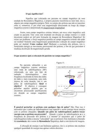 O que significa isto?
Significa que colocando um paciente no campo magnético de uma
unidade de Ressonância Magnética, o próprio paciente transforma-se num ímã, isto é,
adquire um campo magnético próprio. Nele, os vetores dos prótons que não se cancelam
entre si, somam-se. E por estar essa magnetização direcionada ao longo do campo
magnético externo é denominada de magnetização longitudinal.
Assim, num campo magnético externo intenso, um novo vetor magnético será
criado no paciente. Este vetor está orientado em direção ao campo externo e o sinal
decorrente poderá ser útil para formação da imagem de Ressonância Magnética! Só
existe um problema: a força magnética paralela ao campo magnético externo não pode
ser medida! Somente uma magnetização perpendicular à direção do campo magnético
pode ser medida! Como realizar isto? Mediante a excitação dos prótons, isto é,
fornecendo energia ao movimento precessional dos prótons, a fim de que procedam à
mudança da direção da magnetização gerada.
O que acontece após a colocação do paciente no campo magnético ?
No paciente submetido a um
campo magnético externo emitimos
uma onda de radiofrequência (RF)
sintonizada, ou seja, um tipo de
radiação eletromagnética com
frequência localizada na faixa das ondas
de rádio e, mais exatamente, uma onda
intensa de curta duração, isto é, um
pulso de radiofrequência. Qual o
objetivo? O objetivo é conseguir
perturbar aqueles prótons que se
encontram precessando pacificamente
em direção ao campo magnético
externo.
Figura 11.
É possível perturbar os prótons com qualquer tipo de pulso? Não. Para isso é
necessário que o pulso de radiofrequência seja especial e assim consiga trocar energia
com os prótons almejados. Quando um pulso de radiofrequência poderá trocar
energia com os prótons em precessão? Quando o pulso de radiofrequência ω e a
frequência de precessão dos prótons é a mesma! (é necessário que o pulso de
radiofrequência tenha a mesma “velocidade” que os prótons). Este fenômeno é chamado
de ressonância; daí o nome de Ressonância Magnética, dado a esta técnica de imagens.
A absorção de energia é um fenômeno quântico, isto é, os prótons não recebem
qualquer quantidade de energia mas apenas valores discretos.
 