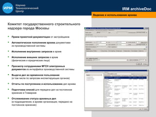 IRM archiveDoc 
Ведение и использование архива 
Комитет государственного строительного 
надзора города Москвы 
• Прием проектной документации от застройщиков 
• Автоматическое пополнение архива документами 
из производственной системы 
• Исполнение внутренних запросов в архив 
• Исполнение внешних запросов в архив 
(физические и юридические лица) 
• Просмотр сотрудниками МГСН электронных 
документов из интерфейса производственной системы 
• Выдача дел во временное пользование 
(в том числе по запросам инспектирующих органов) 
• Отчеты по поступлению и использованию дел архива 
• Подготовка описей для передачи дел на постоянное 
хранение в Главархив 
• Отслеживание статуса архивных дел 
(в подразделении, в архиве организации, передано на 
постоянное хранение) 
 