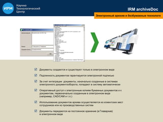 IRM archiveDoc 
Электронный арихив и безбумажные технологи 
 Документы создаются и существуют только в электронном виде 
 Подлинность документов гарантируется электронной подписью 
 За счет интеграции документы, изначально созданные в системах 
электронного документооборота, попадают в систему автоматически 
 Оперативный доступ к электронным копиям бумажных документов и к 
документам, первоначально созданным в электронном виде 
(например, CAD/CAM и т.п.) 
 Использование документов архива осуществляется из клиентских мест 
сотрудников или из производственных систем 
 Документы передаются на постоянное хранение (в Главархив) 
в электронном виде 
 