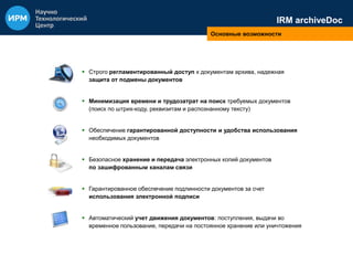 IRM archiveDoc 
Основные возможности 
 Строго регламентированный доступ к документам архива, надежная 
защита от подмены документов 
 Минимизация времени и трудозатрат на поиск требуемых документов 
(поиск по штрих-коду, реквизитам и распознанному тексту) 
 Обеспечение гарантированной доступности и удобства использования 
необходимых документов 
 Безопасное хранение и передача электронных копий документов 
по зашифрованным каналам связи 
 Гарантированное обеспечение подлинности документов за счет 
использования электронной подписи 
 Автоматический учет движения документов: поступления, выдачи во 
временное пользование, передачи на постоянное хранение или уничтожения 
 