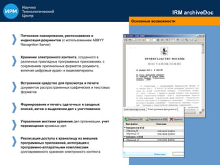 IRM archiveDoc 
Основные возможности 
Потоковое сканирование, распознавание и 
индексация документов (с использованием ABBYY 
Recognition Server) 
Хранение электронного контента, созданного в 
различных прикладных программных приложениях, с 
сохранением оригинальных форматов документа, 
включая цифровые аудио- и видеоматериалы 
Встроенное средство для просмотра и печати 
документов распространенных графических и текстовых 
форматов 
Формирование и печать сдаточных и сводных 
описей, актов о выделении дел к уничтожению 
Управление местами хранения дел организации, учет 
перемещения архивных дел 
Реализация доступа к хранилищу из внешних 
программных приложений, интеграция с 
программно-аппаратными комплексами 
долговременного хранения электронного контента 
 