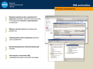 IRM archiveDoc 
Ключевые преимущества 
Привязка архивных дел и документов к 
проектам (например, проектам строительства) 
с последующим поиском и группировкой 
по проектам 
Общие и личные папки для размещения 
документов 
Перемещаемые места хранения архивных 
дел и документов 
Автоматизированное комплектование дел 
в архиве 
Интеграция с внешними СЭД, 
производственными и учетными системами 
 