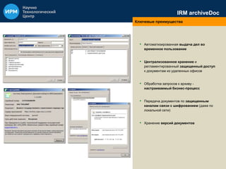 IRM archiveDoc 
Ключевые преимущества 
• Автоматизированная выдача дел во 
временное пользование 
• Централизованное хранение и 
регламентированный защищенный доступ 
к документам из удаленных офисов 
• Обработка запросов к архиву - 
настраиваемый бизнес-процесс 
• Передача документов по защищенным 
каналам связи с шифрованием (даже по 
локальной сети) 
• Хранение версий документов 
 