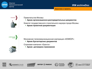 ГОССЕКТОР 
КОММЕРЧЕСКИЙ 
СЕКТОР 
IRM archiveDoc 
Заказчики и проекты 
Правительство Москвы: 
 Архив организационно-распорядительных документов 
Комитет государственного строительного надзора города Москвы: 
 Архив проектной документации 
Московская телекоммуникационная корпорация «КОМКОР»: 
 Архив бухгалтерских документов 
Страховая компания «Оранта»: 
 Архив договоров страхования 
 