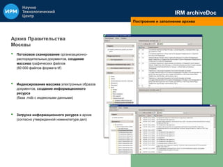 IRM archiveDoc 
Построение и заполнение архива 
Архив Правительства 
Москвы 
• Потоковое сканирование организационно- 
распорядительных документов, создание 
массива графических файлов 
(60 000 файлов формата tif) 
• Индексирование массива электронных образов 
документов, создание информационного 
ресурса 
(база .mdb с индексными данными) 
• Загрузка информационного ресурса в архив 
(согласно утвержденной номенклатуре дел) 
 