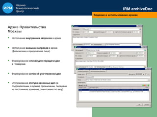 IRM archiveDoc 
Ведение и использование архива 
Архив Правительства 
Москвы 
• Исполнение внутренних запросов в архив 
• Исполнение внешних запросов в архив 
(физические и юридические лица) 
• Формирование описей для передачи дел 
в Главархив 
• Формирование актов об уничтожении дел 
• Отслеживание статуса архивных дел (в 
подразделении, в архиве организации, передано 
на постоянное хранение, уничтожено по акту) 
 