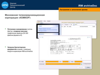 IRM archiveDoc 
Построение и заполнение архива 
Московская телекоммуникационная 
корпорация «КОМКОР» 
• Потоковое сканирование счетов- 
фактур, создание массива 
графических файлов (50 000 
файлов формата tif) 
• Загрузка бухгалтерских 
документов в архив с помощью 
модуля индексации IRM archiveDoc 
 