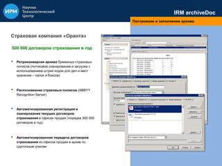IRM archiveDoc 
Построение и заполнение архива 
Страховая компания «Оранта» 
500 000 договоров страхования в год 
• Ретроконверсия архива бумажных страховых 
полисов (потоковое сканирование и загрузка с 
использованием штрих кодов для дел и мест 
хранения – папок и боксов) 
• Распознавание страховых полисов (ABBYY 
Recognition Server) 
• Автоматизированная регистрация и 
сканирование текущих договоров 
страхования в офисах продаж (порядка 300 000 
договоров в год) 
• Автоматизированная передача договоров 
страхования из офисов продаж в архив по 
сдаточным описям 
 