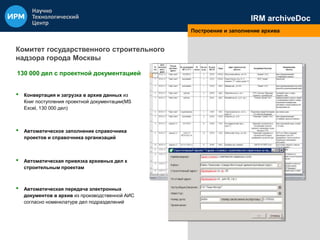 IRM archiveDoc 
Построение и заполнение архива 
Комитет государственного строительного 
надзора города Москвы 
130 000 дел с проектной документацией 
• Конвертация и загрузка в архив данных из 
Книг поступления проектной документации(MS 
Excel, 130 000 дел) 
• Автоматическое заполнение справочника 
проектов и справочника организаций 
• Автоматическая привязка архивных дел к 
строительным проектам 
• Автоматическая передача электронных 
документов в архив из производственной АИС 
согласно номенклатуре дел подразделений 
 