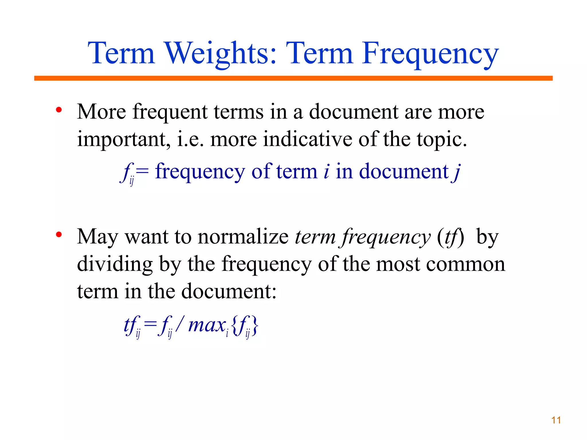 Term Weights: Term Frequency
• More frequent terms in a document are more
important, i.e. more indicative of the topic.
fij = frequency of term i in document j
• May want to normalize term frequency (tf) by
dividing by the frequency of the most common
term in the document:
tfij = fij / maxi{fij}

11

 