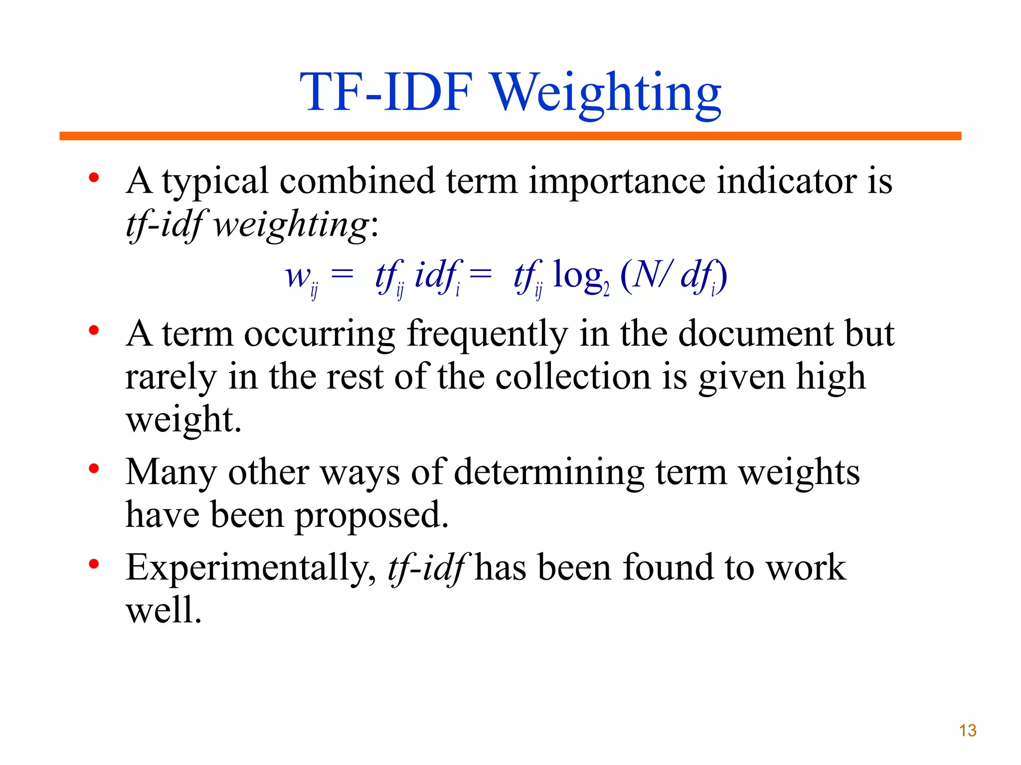TF-IDF Weighting
• A typical combined term importance indicator is
tf-idf weighting:
wij = tfij idfi = tfij log2 (N/ dfi)
• A term occurring frequently in the document but
rarely in the rest of the collection is given high
weight.
• Many other ways of determining term weights
have been proposed.
• Experimentally, tf-idf has been found to work
well.
13

 
