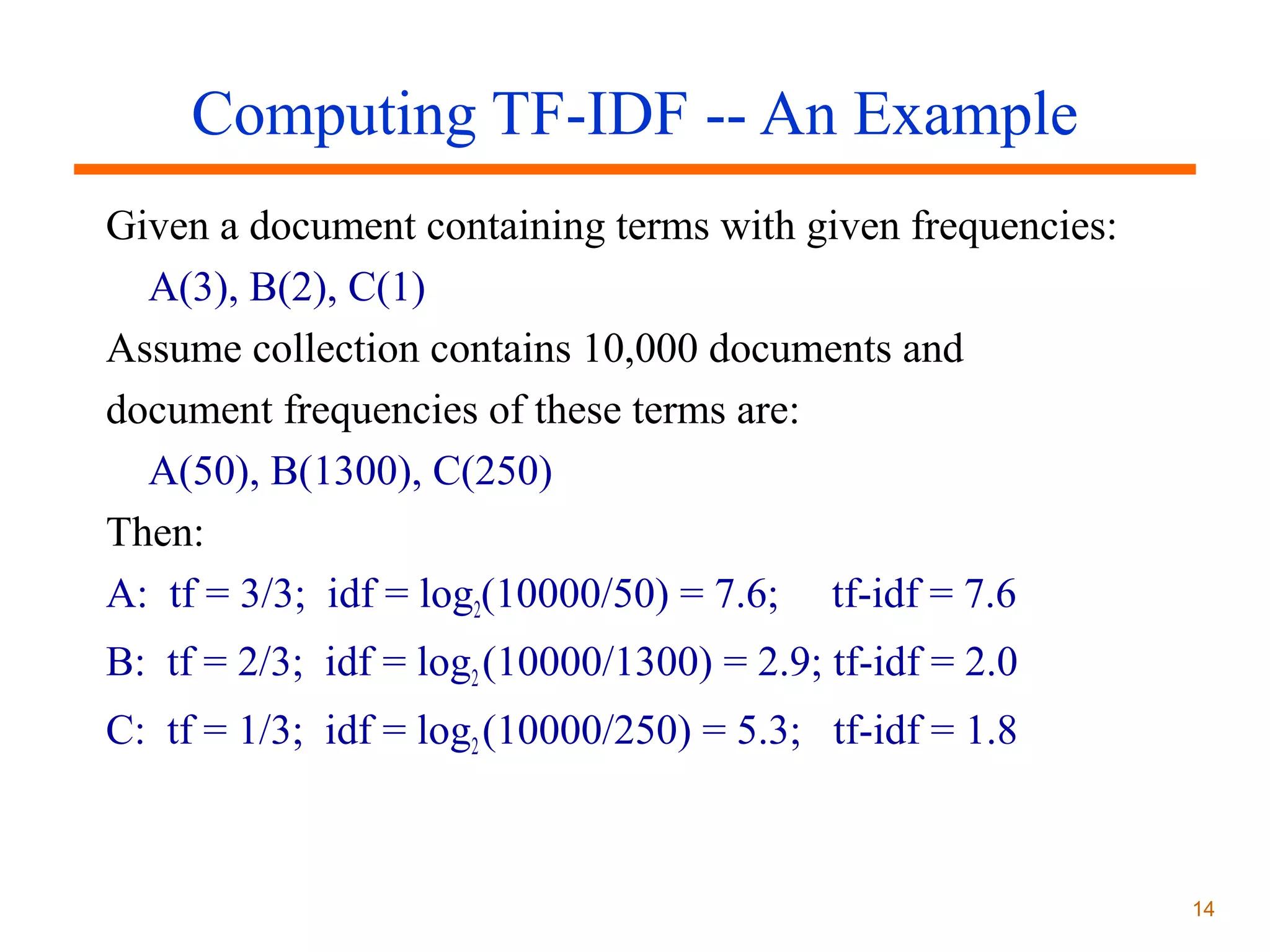 Computing TF-IDF -- An Example
Given a document containing terms with given frequencies:
A(3), B(2), C(1)
Assume collection contains 10,000 documents and
document frequencies of these terms are:
A(50), B(1300), C(250)
Then:
A: tf = 3/3; idf = log2(10000/50) = 7.6; tf-idf = 7.6
B: tf = 2/3; idf = log2 (10000/1300) = 2.9; tf-idf = 2.0
C: tf = 1/3; idf = log2 (10000/250) = 5.3; tf-idf = 1.8

14

 