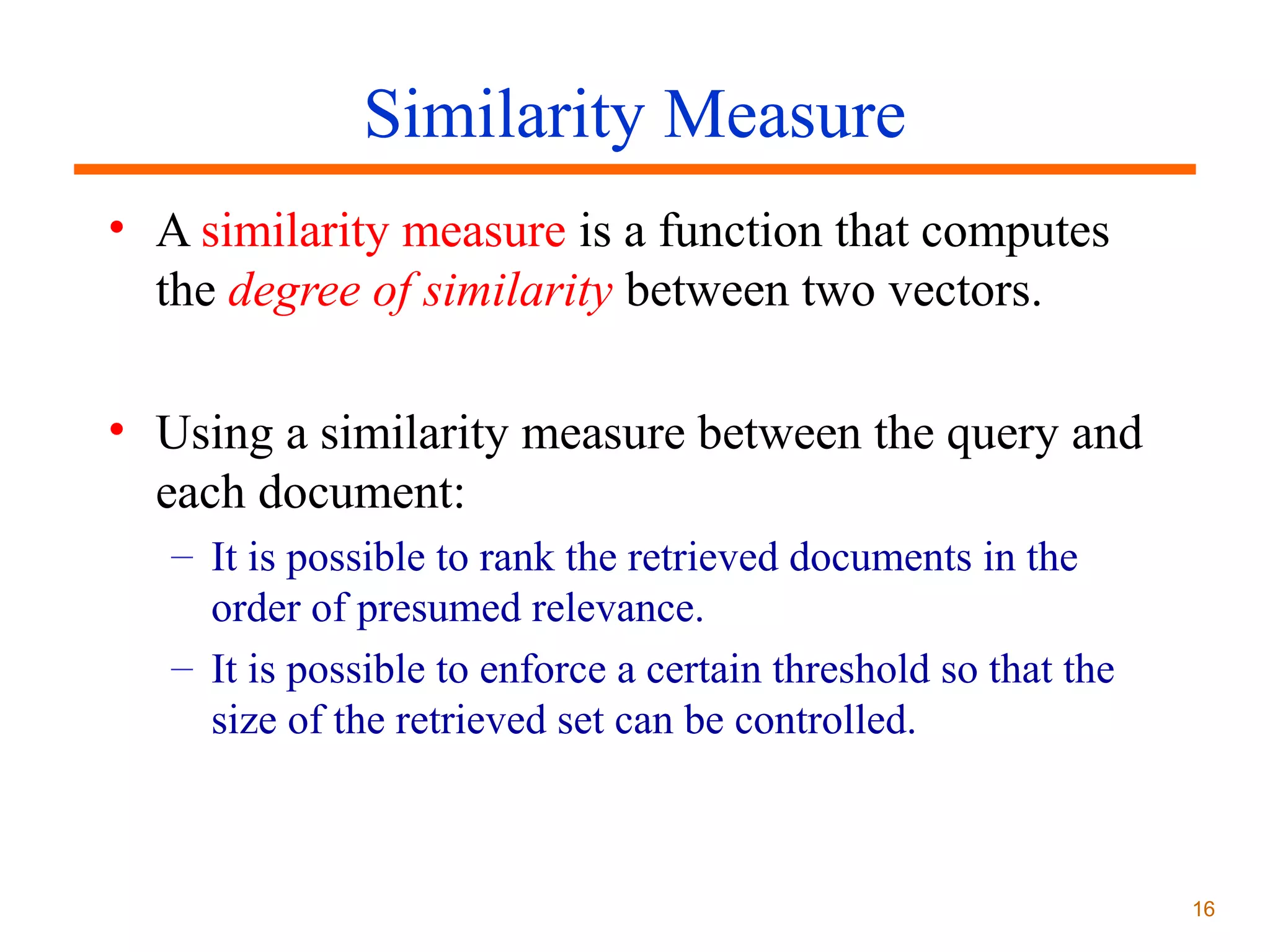 Similarity Measure
• A similarity measure is a function that computes
the degree of similarity between two vectors.
• Using a similarity measure between the query and
each document:
– It is possible to rank the retrieved documents in the
order of presumed relevance.
– It is possible to enforce a certain threshold so that the
size of the retrieved set can be controlled.

16

 