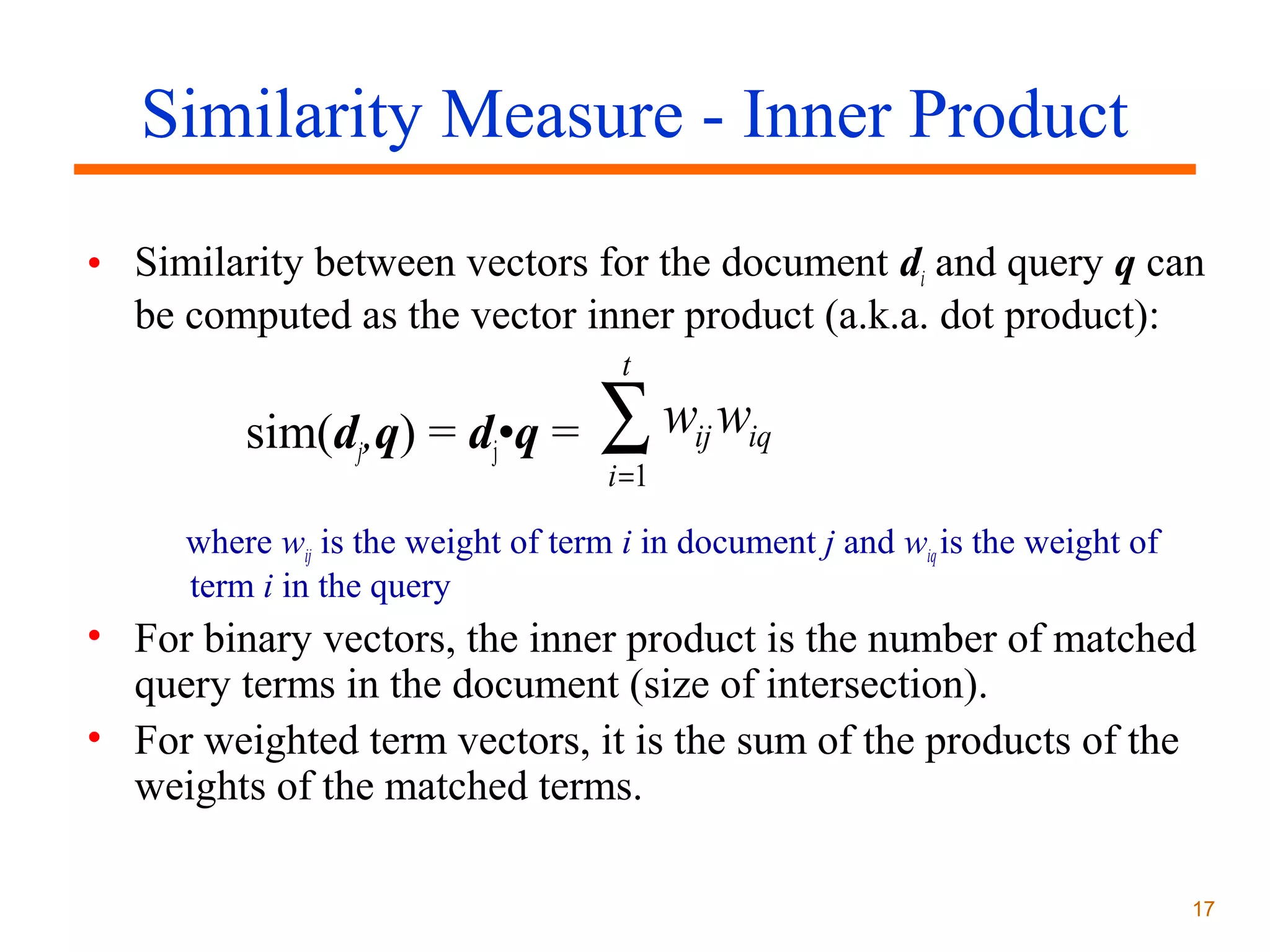 Similarity Measure - Inner Product
• Similarity between vectors for the document di and query q can
be computed as the vector inner product (a.k.a. dot product):
t

sim(dj,q) = dj•q =

∑w w
i =1

ij

iq

where wij is the weight of term i in document j and wiq is the weight of
term i in the query

• For binary vectors, the inner product is the number of matched
query terms in the document (size of intersection).
• For weighted term vectors, it is the sum of the products of the
weights of the matched terms.
17

 