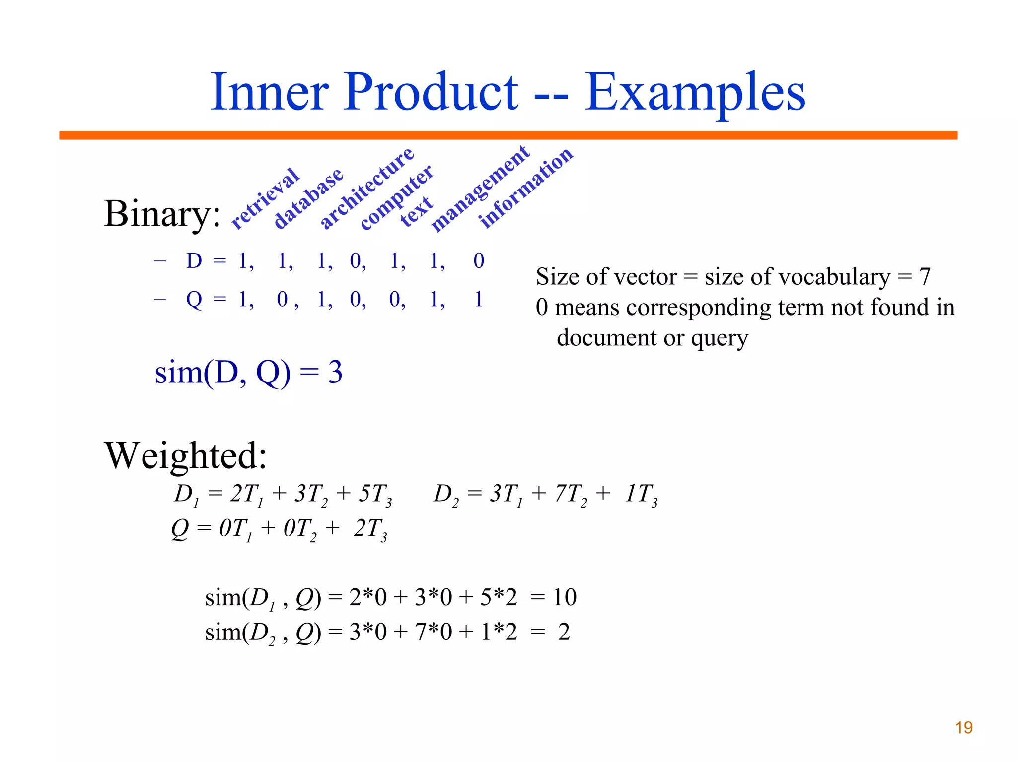 Inner Product -- Examples
Binary:

t
e
e n t io n
ur er
m a
al se ct t
ge rm
ev aba hite pu t
a o
i
etr dat arc com tex man inf
r

– D = 1, 1, 1, 0, 1, 1,

0

– Q = 1, 0 , 1, 0, 0, 1,

1

Size of vector = size of vocabulary = 7
0 means corresponding term not found in
document or query

sim(D, Q) = 3

Weighted:
D1 = 2T1 + 3T2 + 5T3
Q = 0T1 + 0T2 + 2T3

D2 = 3T1 + 7T2 + 1T3

sim(D1 , Q) = 2*0 + 3*0 + 5*2 = 10
sim(D2 , Q) = 3*0 + 7*0 + 1*2 = 2

19

 