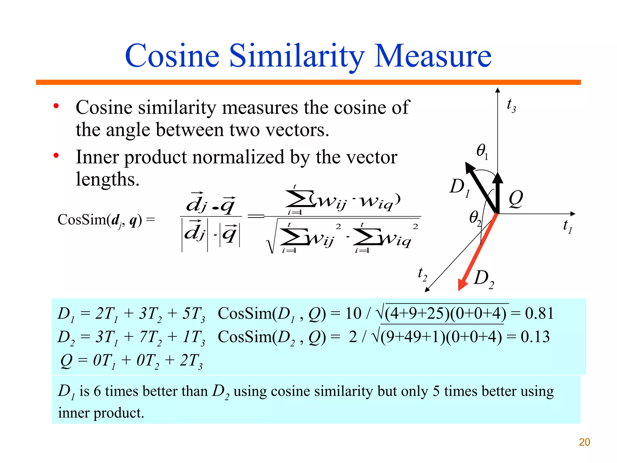 Cosine Similarity Measure
• Cosine similarity measures the cosine of
the angle between two vectors.
• Inner product normalized by the vector
lengths.
 
(
dj q = ∑wij ⋅wiq )
 
CosSim(dj, q) =
dj ⋅ q
∑ ij ⋅∑ iq
w
w

t3

θ1

D1

t

•

i=
1

t

i=
1

2

t

2

θ2

Q
t1

i=
1

t2

D2

D1 = 2T1 + 3T2 + 5T3 CosSim(D1 , Q) = 10 / √(4+9+25)(0+0+4) = 0.81
D2 = 3T1 + 7T2 + 1T3 CosSim(D2 , Q) = 2 / √(9+49+1)(0+0+4) = 0.13
Q = 0T1 + 0T2 + 2T3
D1 is 6 times better than D2 using cosine similarity but only 5 times better using
inner product.
20

 