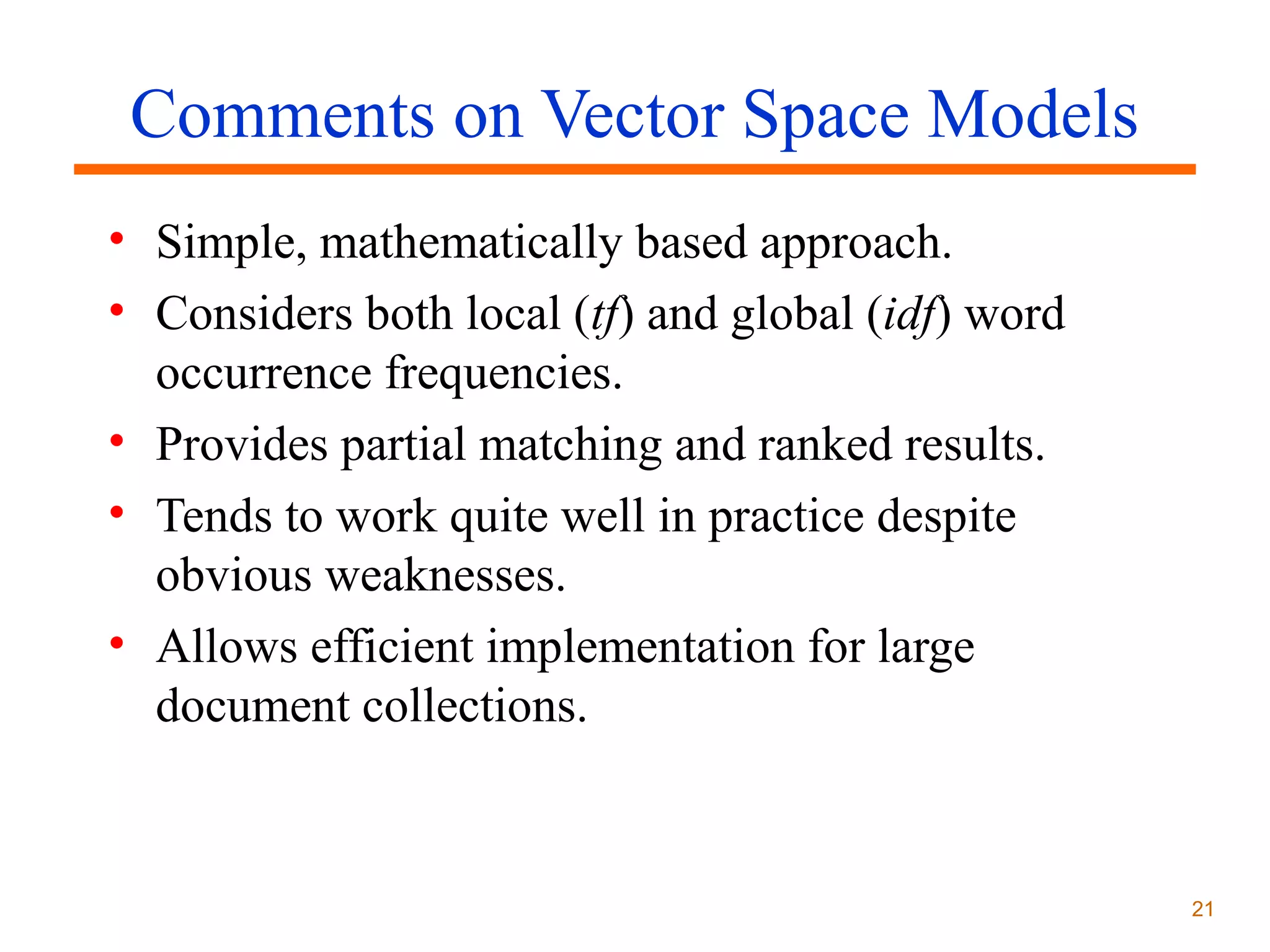 Comments on Vector Space Models
• Simple, mathematically based approach.
• Considers both local (tf) and global (idf) word
occurrence frequencies.
• Provides partial matching and ranked results.
• Tends to work quite well in practice despite
obvious weaknesses.
• Allows efficient implementation for large
document collections.

21

 