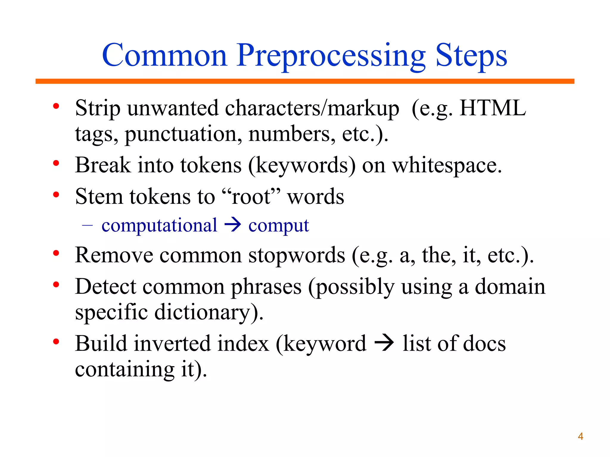 Common Preprocessing Steps
• Strip unwanted characters/markup (e.g. HTML
tags, punctuation, numbers, etc.).
• Break into tokens (keywords) on whitespace.
• Stem tokens to “root” words
– computational  comput

• Remove common stopwords (e.g. a, the, it, etc.).
• Detect common phrases (possibly using a domain
specific dictionary).
• Build inverted index (keyword  list of docs
containing it).
4

 