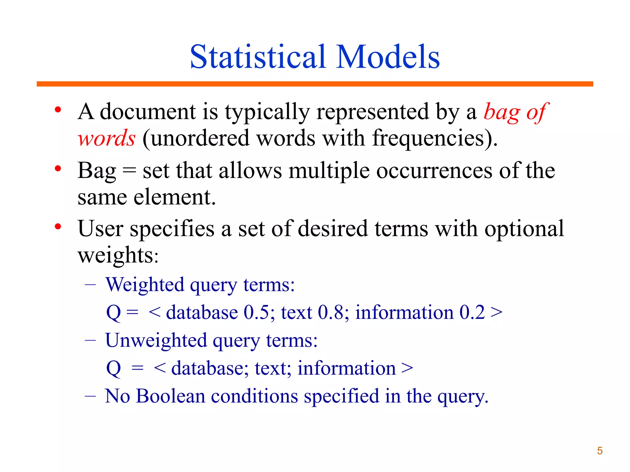 Statistical Models
• A document is typically represented by a bag of
words (unordered words with frequencies).
• Bag = set that allows multiple occurrences of the
same element.
• User specifies a set of desired terms with optional
weights:
– Weighted query terms:
Q = < database 0.5; text 0.8; information 0.2 >
– Unweighted query terms:
Q = < database; text; information >
– No Boolean conditions specified in the query.
5

 