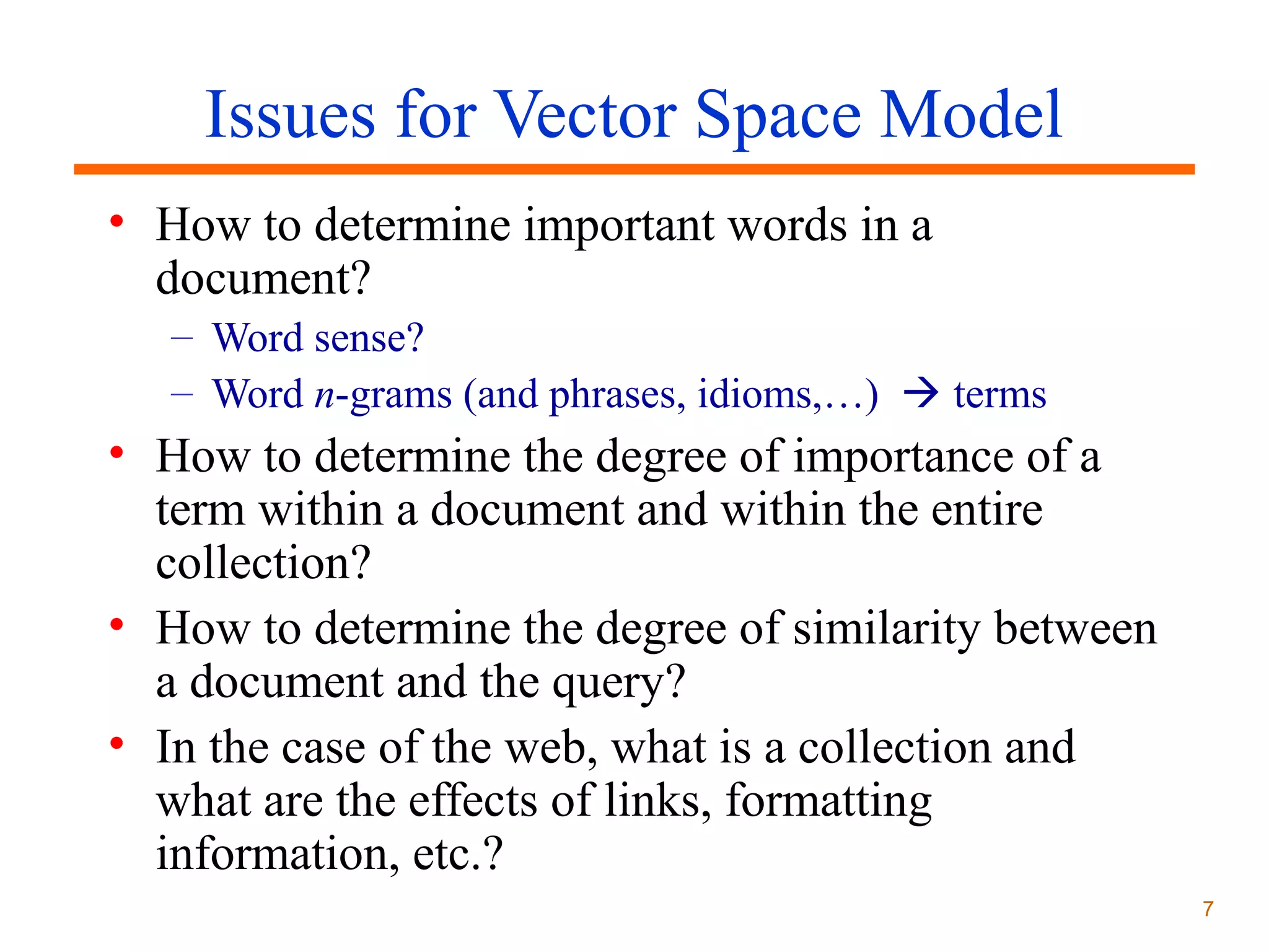 Issues for Vector Space Model
• How to determine important words in a
document?
– Word sense?
– Word n-grams (and phrases, idioms,…)  terms

• How to determine the degree of importance of a
term within a document and within the entire
collection?
• How to determine the degree of similarity between
a document and the query?
• In the case of the web, what is a collection and
what are the effects of links, formatting
information, etc.?
7

 