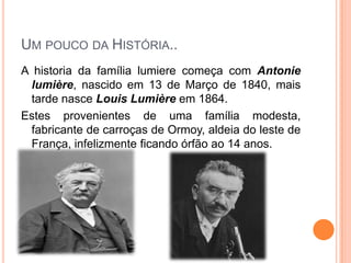Um pouco da História..A historia da família lumiere começa com Antonielumière, nascido em 13 de Março de 1840, mais tarde nasce Louis Lumière em 1864.Estes provenientes de uma família modesta, fabricante de carroças de Ormoy, aldeia do leste de França, infelizmente ficando órfão ao 14 anos.